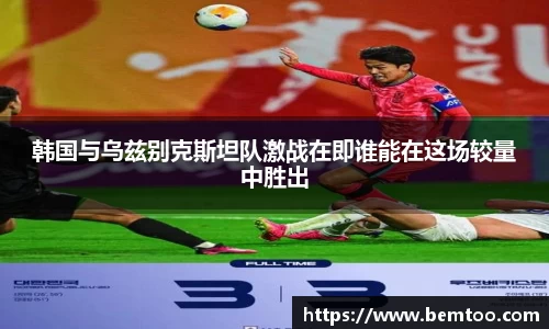 韩国与乌兹别克斯坦队激战在即谁能在这场较量中胜出