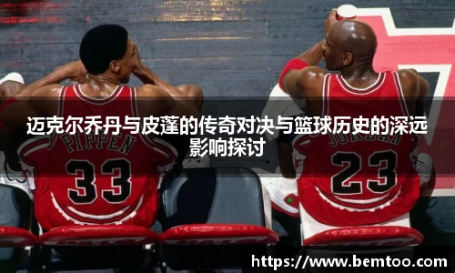 迈克尔乔丹与皮蓬的传奇对决与篮球历史的深远影响探讨